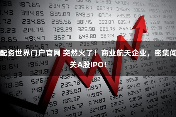配资世界门户官网 突然火了！商业航天企业，密集闯关A股IPO！