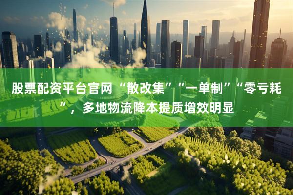 股票配资平台官网 “散改集”“一单制”“零亏耗”，多地物流降本提质增效明显