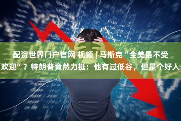 配资世界门户官网 视频 | 马斯克“全美最不受欢迎”？特朗普竟然力挺：他有过低谷，但是个好人