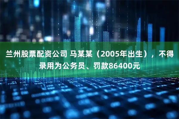 兰州股票配资公司 马某某（2005年出生），不得录用为公务员、罚款86400元