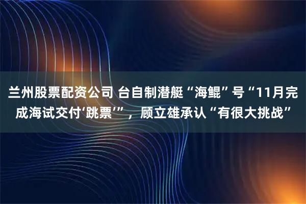 兰州股票配资公司 台自制潜艇“海鲲”号“11月完成海试交付‘跳票’”，顾立雄承认“有很大挑战”