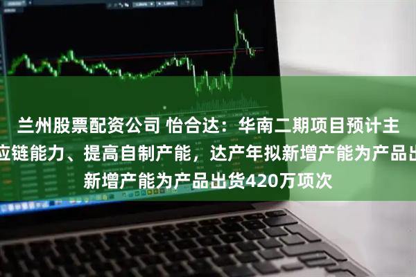 兰州股票配资公司 怡合达：华南二期项目预计主要用于强化供应链能力、提高自制产能，达产年拟新增产能为产品出货420万项次