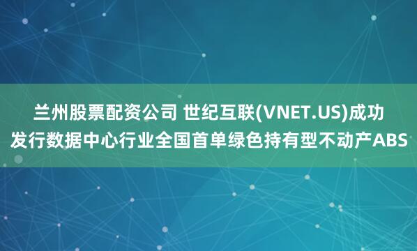 兰州股票配资公司 世纪互联(VNET.US)成功发行数据中心行业全国首单绿色持有型不动产ABS