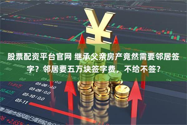 股票配资平台官网 继承父亲房产竟然需要邻居签字？邻居要五万块签字费，不给不签？