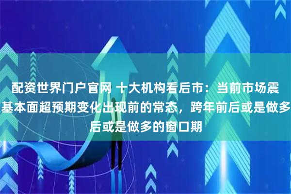 配资世界门户官网 十大机构看后市：当前市场震荡可能是基本面超预期变化出现前的常态，跨年前后或是做多的窗口期