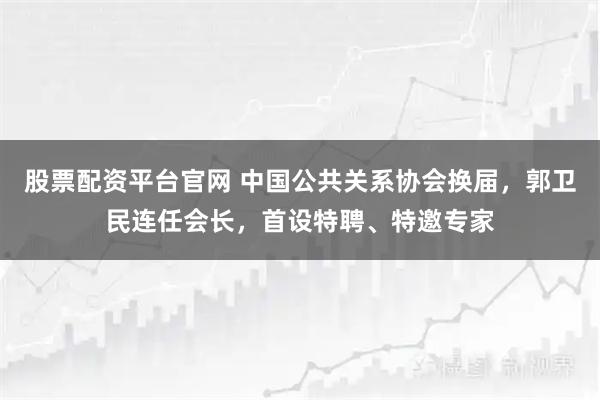 股票配资平台官网 中国公共关系协会换届，郭卫民连任会长，首设特聘、特邀专家