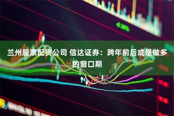 兰州股票配资公司 信达证券：跨年前后或是做多的窗口期