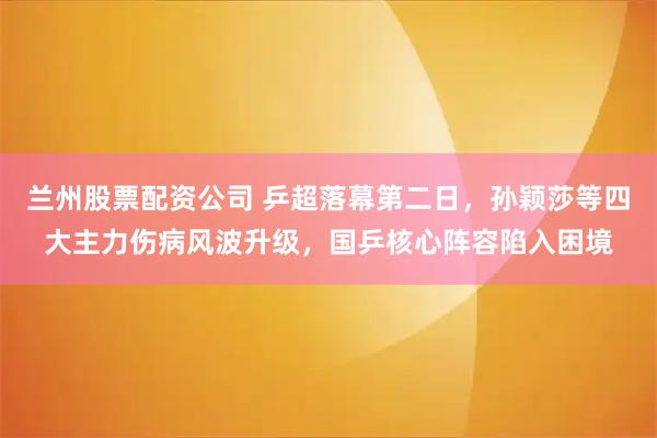 兰州股票配资公司 乒超落幕第二日，孙颖莎等四大主力伤病风波升级，国乒核心阵容陷入困境