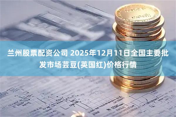 兰州股票配资公司 2025年12月11日全国主要批发市场芸豆(英国红)价格行情
