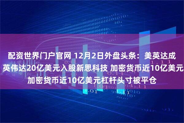 配资世界门户官网 12月2日外盘头条：美英达成药品零关税协议 英伟达20亿美元入股新思科技 加密货币近10亿美元杠杆头寸被平仓