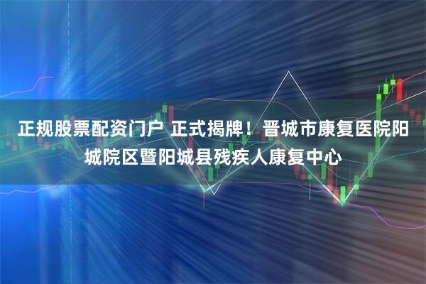 正规股票配资门户 正式揭牌！晋城市康复医院阳城院区暨阳城县残疾人康复中心
