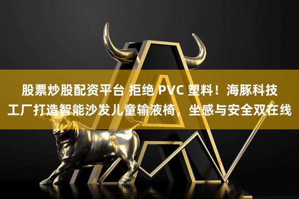 股票炒股配资平台 拒绝 PVC 塑料！海豚科技工厂打造智能沙发儿童输液椅，坐感与安全双在线