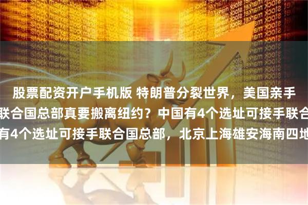 股票配资开户手机版 特朗普分裂世界，美国亲手拆台联合国另起炉灶，联合国总部真要搬离纽约？中国有4个选址可接手联合国总部，北京上海雄安海南四地优劣