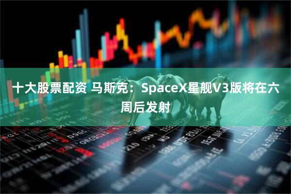 十大股票配资 马斯克：SpaceX星舰V3版将在六周后发射