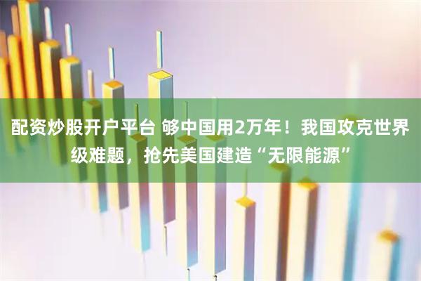配资炒股开户平台 够中国用2万年！我国攻克世界级难题，抢先美国建造“无限能源”