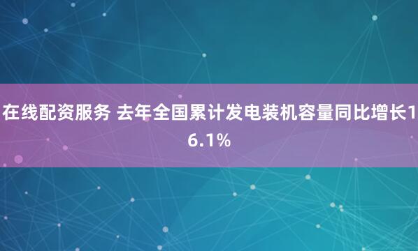 在线配资服务 去年全国累计发电装机容量同比增长16.1%