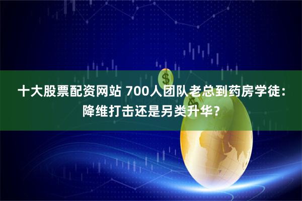 十大股票配资网站 700人团队老总到药房学徒：降维打击还是另类升华？