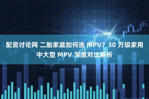 配资讨论网 二胎家庭如何选 MPV？30 万级家用中大型 MPV 深度对比解析
