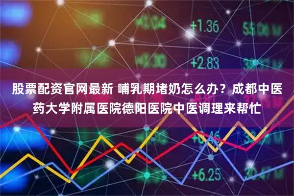 股票配资官网最新 哺乳期堵奶怎么办？成都中医药大学附属医院德阳医院中医调理来帮忙