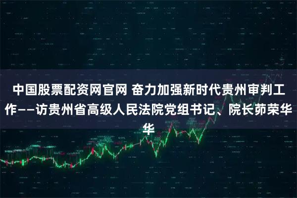 中国股票配资网官网 奋力加强新时代贵州审判工作——访贵州省高级人民法院党组书记、院长茆荣华