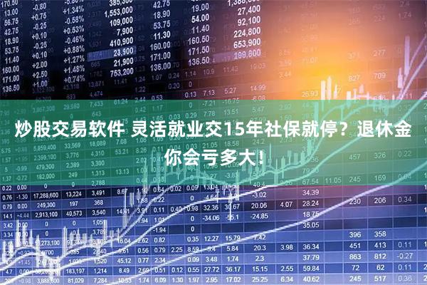 炒股交易软件 灵活就业交15年社保就停？退休金你会亏多大！