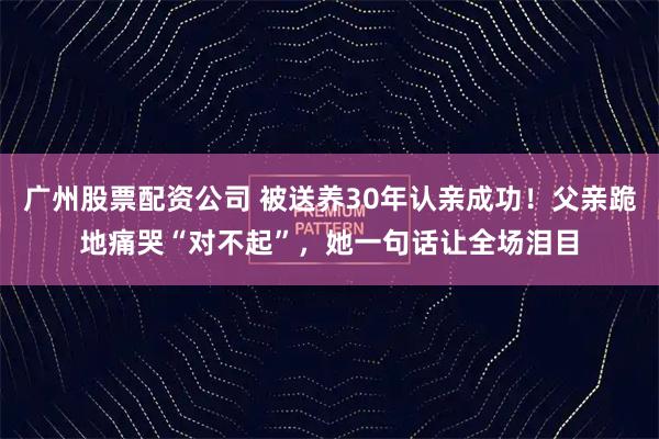 广州股票配资公司 被送养30年认亲成功!父亲跪地痛哭“对不起”,她一句话让全场泪目