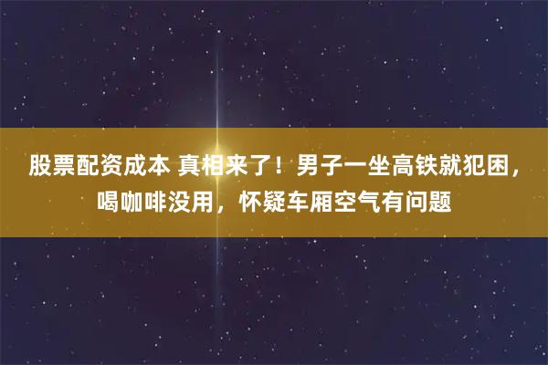 股票配资成本 真相来了！男子一坐高铁就犯困，喝咖啡没用，怀疑车厢空气有问题
