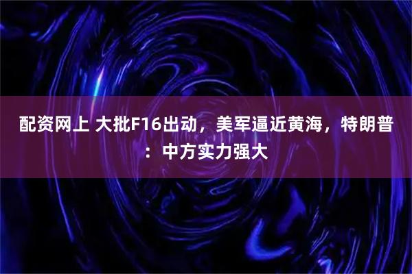 配资网上 大批F16出动，美军逼近黄海，特朗普：中方实力强大