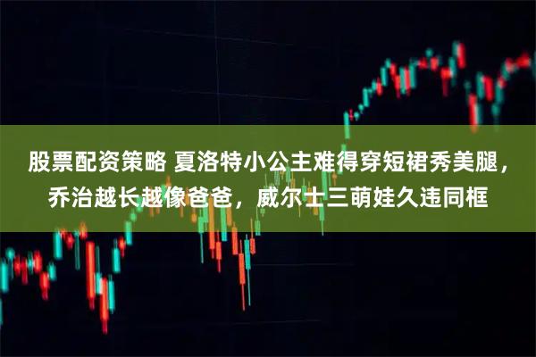 股票配资策略 夏洛特小公主难得穿短裙秀美腿，乔治越长越像爸爸，威尔士三萌娃久违同框