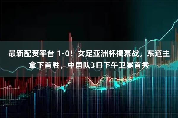 最新配资平台 1-0！女足亚洲杯揭幕战，东道主拿下首胜，中国队3日下午卫冕首秀