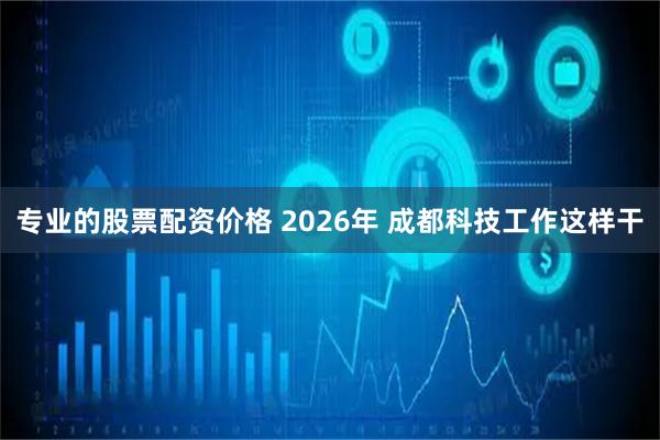 专业的股票配资价格 2026年 成都科技工作这样干