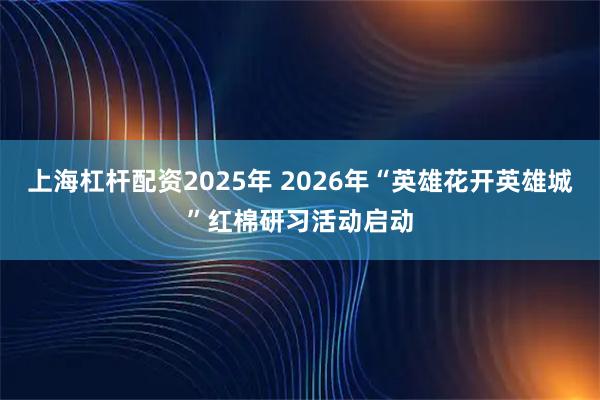 上海杠杆配资2025年 2026年“英雄花开英雄城”红棉研习活动启动