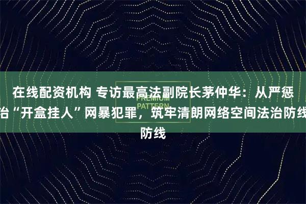 在线配资机构 专访最高法副院长茅仲华:从严惩治“开盒挂人”网暴犯罪,筑牢清朗网络空间法治防线