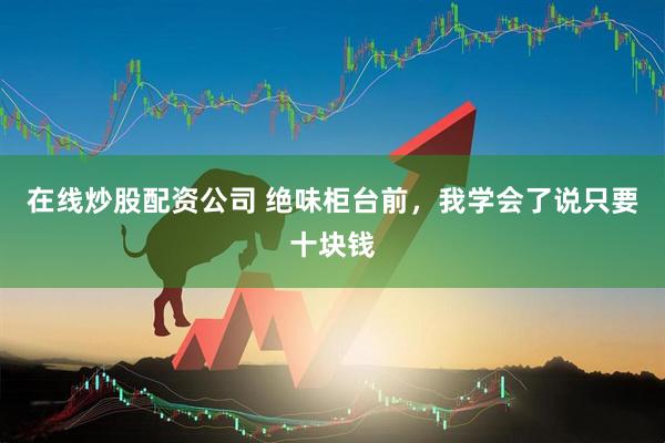 在线炒股配资公司 绝味柜台前，我学会了说只要十块钱
