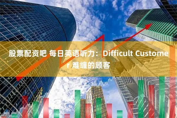 股票配资吧 每日英语听力:Difficult Customer 难缠的顾客