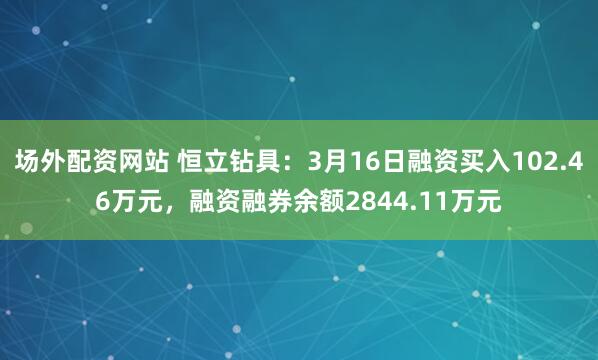 场外配资网站 恒立钻具：3月16日融资买入102.46万元，融资融券余额2844.11万元