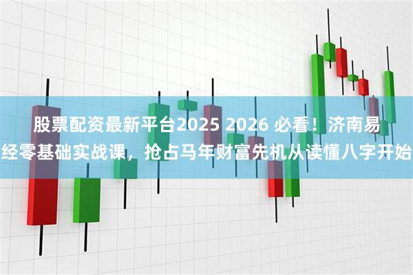 股票配资最新平台2025 2026 必看！济南易经零基础实战课，抢占马年财富先机从读懂八字开始