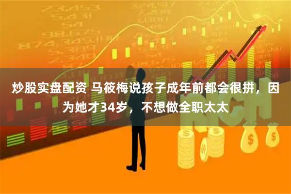 炒股实盘配资 马筱梅说孩子成年前都会很拼，因为她才34岁，不想做全职太太