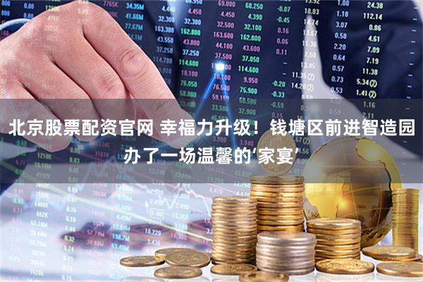 北京股票配资官网 幸福力升级!钱塘区前进智造园办了一场温馨的‘家宴’