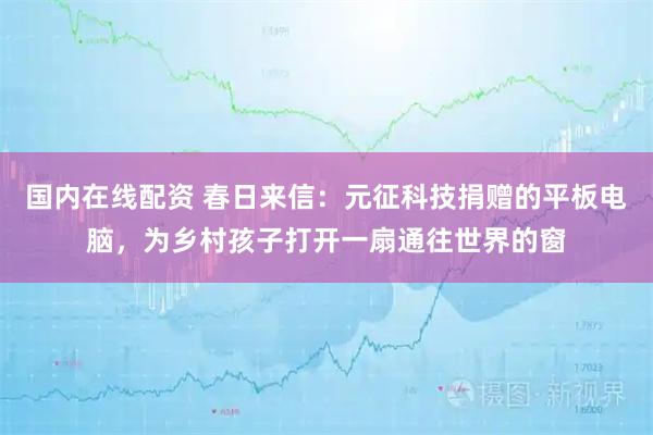 国内在线配资 春日来信:元征科技捐赠的平板电脑,为乡村孩子打开一扇通往世界的窗