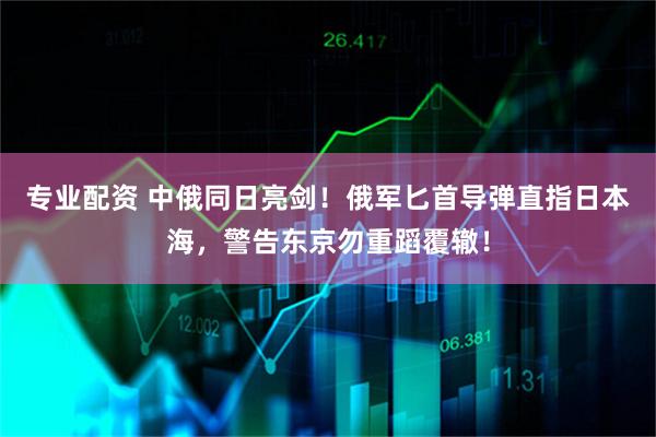 专业配资 中俄同日亮剑！俄军匕首导弹直指日本海，警告东京勿重蹈覆辙！