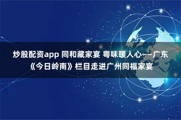 炒股配资app 同和藏家宴 粤味暖人心——广东《今日岭南》栏目走进广州同福家宴