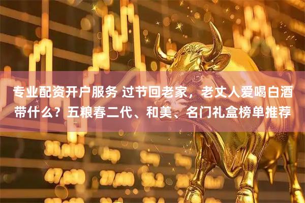 专业配资开户服务 过节回老家，老丈人爱喝白酒带什么？五粮春二代、和美、名门礼盒榜单推荐