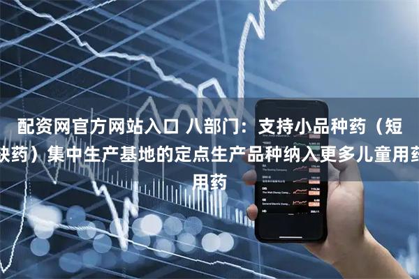 配资网官方网站入口 八部门：支持小品种药（短缺药）集中生产基地的定点生产品种纳入更多儿童用药