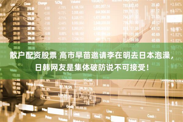 散户配资股票 高市早苗邀请李在明去日本泡澡，日韩网友是集体破防说不可接受！