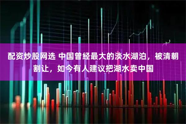 配资炒股网选 中国曾经最大的淡水湖泊，被清朝割让，如今有人建议把湖水卖中国