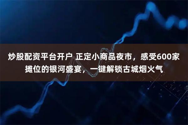 炒股配资平台开户 正定小商品夜市，感受600家摊位的银河盛宴，一键解锁古城烟火气
