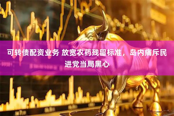 可转债配资业务 放宽农药残留标准，岛内痛斥民进党当局黑心