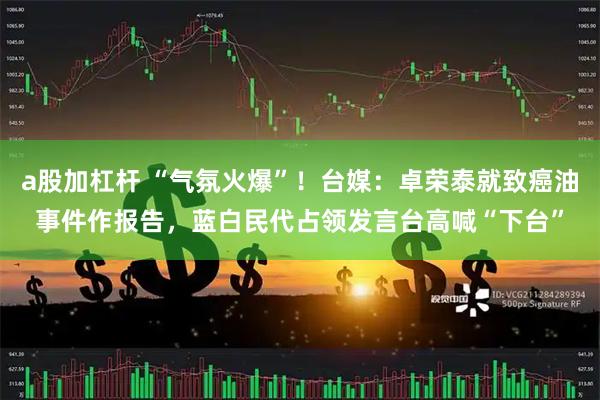 a股加杠杆 “气氛火爆”！台媒：卓荣泰就致癌油事件作报告，蓝白民代占领发言台高喊“下台”