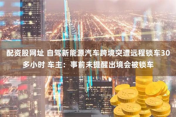 配资股网址 自驾新能源汽车跨境突遭远程锁车30多小时 车主：事前未提醒出境会被锁车
